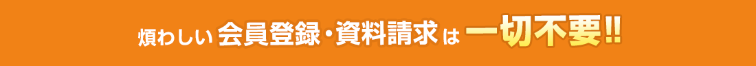 煩わしい会員登録・資料請求は一切不要！