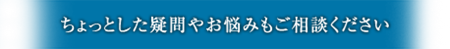 ちょっとした疑問やお悩みもご相談ください
